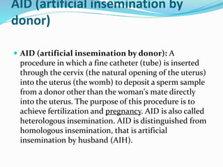AID (artificial insemination by
donor)
 AID (artificial insemination by donor): A
procedure in which a fine catheter (tube) is inserted
through the cervix (the natural opening of the uterus)
into the uterus (the womb) to deposit a sperm sample
from a donor other than the woman's mate directly
into the uterus. The purpose of this procedure is to
achieve fertilization and pregnancy. AID is also called
heterologous insemination. AID is distinguished from
homologous insemination, that is artificial
insemination by husband (AIH).
 