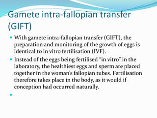 Gamete intra-fallopian transfer
(GIFT)
 With gamete intra-fallopian transfer (GIFT), the
preparation and monitoring of the growth of eggs is
identical to in vitro fertilisation (IVF).
 Instead of the eggs being fertilised “in vitro” in the
laboratory, the healthiest eggs and sperm are placed
together in the woman’s fallopian tubes. Fertilisation
therefore takes place in the body, as it would if
conception had occurred naturally.

 