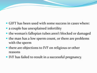  GIFT has been used with some success in cases where:
 a couple has unexplained infertility
 the woman’s fallopian tubes aren’t blocked or damaged
 the man has a low sperm count, or there are problems
with the sperm
 there are objections to IVF on religious or other
reasons
 IVF has failed to result in a successful pregnancy.
 