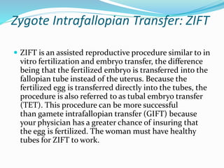 Zygote Intrafallopian Transfer: ZIFT
 ZIFT is an assisted reproductive procedure similar to in
vitro fertilization and embryo transfer, the difference
being that the fertilized embryo is transferred into the
fallopian tube instead of the uterus. Because the
fertilized egg is transferred directly into the tubes, the
procedure is also referred to as tubal embryo transfer
(TET). This procedure can be more successful
than gamete intrafallopian transfer (GIFT) because
your physician has a greater chance of insuring that
the egg is fertilized. The woman must have healthy
tubes for ZIFT to work.
 