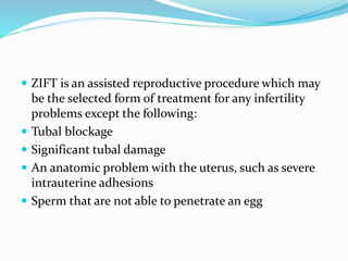  ZIFT is an assisted reproductive procedure which may
be the selected form of treatment for any infertility
problems except the following:
 Tubal blockage
 Significant tubal damage
 An anatomic problem with the uterus, such as severe
intrauterine adhesions
 Sperm that are not able to penetrate an egg
 