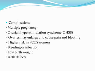  Complications
• Multiple pregnancy
• Ovarian hyperstimulation syndrome(OHSS)
– Ovaries may enlarge and cause pain and bloating
– Higher risk in PCOS women
• Bleeding or infection
• Low birth weight
• Birth defects
 
