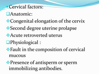 Cervical factors:
Anatomic:
Congenital elongation of the cervix
Second degree uterine prolapse
Acute retroverted uterus
Physiological :
Fault in the composition of cervical
mucous
Presence of antisperm or sperm
immobilizing antibodies.
 