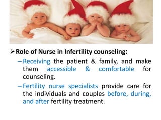 Role of Nurse in Infertility counseling:
–Receiving the patient & family, and make
them accessible & comfortable for
counseling.
–Fertility nurse specialists provide care for
the individuals and couples before, during,
and after fertility treatment.
 