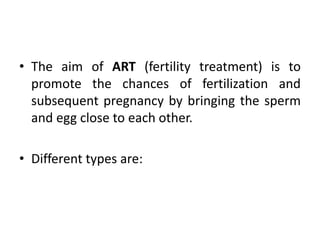 • The aim of ART (fertility treatment) is to
promote the chances of fertilization and
subsequent pregnancy by bringing the sperm
and egg close to each other.
• Different types are:
 