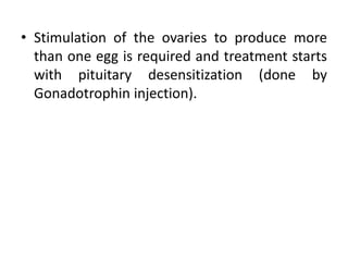 • Stimulation of the ovaries to produce more
than one egg is required and treatment starts
with pituitary desensitization (done by
Gonadotrophin injection).
 