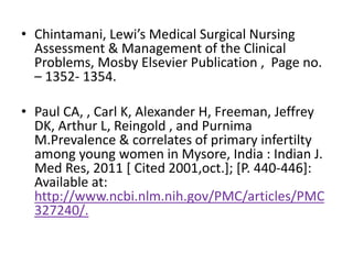 • Chintamani, Lewi’s Medical Surgical Nursing
Assessment & Management of the Clinical
Problems, Mosby Elsevier Publication , Page no.
– 1352- 1354.
• Paul CA, , Carl K, Alexander H, Freeman, Jeffrey
DK, Arthur L, Reingold , and Purnima
M.Prevalence & correlates of primary infertilty
among young women in Mysore, India : Indian J.
Med Res, 2011 [ Cited 2001,oct.]; [P. 440-446]:
Available at:
http://www.ncbi.nlm.nih.gov/PMC/articles/PMC
327240/.
 