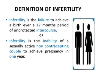 DEFINITION OF INFERTILITY
• Infertility is the failure to achieve
a birth ever a 12 months period
of unprotected intercourse.
OR
• Infertility is the inability of a
sexually active non contracepting
couple to achieve pregnancy in
one year.
 