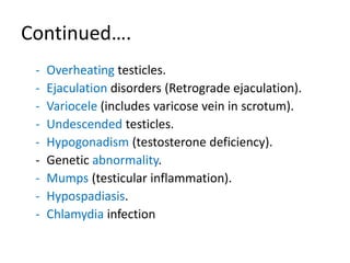 Continued….
- Overheating testicles.
- Ejaculation disorders (Retrograde ejaculation).
- Variocele (includes varicose vein in scrotum).
- Undescended testicles.
- Hypogonadism (testosterone deficiency).
- Genetic abnormality.
- Mumps (testicular inflammation).
- Hypospadiasis.
- Chlamydia infection
 