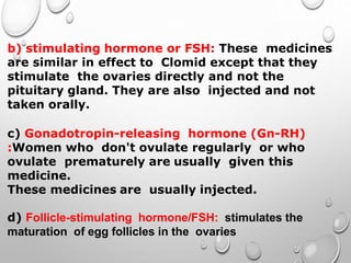 b) stimulating hormone or FSH: These medicines
are similar in effect to Clomid except that they
stimulate the ovaries directly and not the
pituitary gland. They are also injected and not
taken orally.
c) Gonadotropin-releasing hormone (Gn-RH)
:Women who don't ovulate regularly or who
ovulate prematurely are usually given this
medicine.
These medicines are usually injected.
d) Follicle-stimulating hormone/FSH: stimulates the
maturation of egg follicles in the ovaries
 