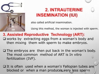 2. INTRAUTERINE
INSEMINATION (IUI)
also called artificial insemination.
Using this method, the woman is injected with sperm.
3. Assisted Reproductive Technology (ART):
 works by extracting eggs from a woman's body and
then mixing them with sperm to make embryos.
 The embryos are then put back in the woman's body.
The most common method of ART is In vitro
fertilization (IVF).
 It is often used when a woman's Fallopian tubes are
blocked or when a man produces very less sperm
 