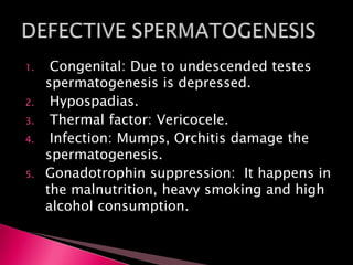 1. Congenital: Due to undescended testes
spermatogenesis is depressed.
2. Hypospadias.
3. Thermal factor: Vericocele.
4. Infection: Mumps, Orchitis damage the
spermatogenesis.
5. Gonadotrophin suppression: It happens in
the malnutrition, heavy smoking and high
alcohol consumption.
 