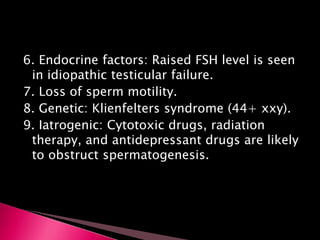 6. Endocrine factors: Raised FSH level is seen
in idiopathic testicular failure.
7. Loss of sperm motility.
8. Genetic: Klienfelters syndrome (44+ xxy).
9. Iatrogenic: Cytotoxic drugs, radiation
therapy, and antidepressant drugs are likely
to obstruct spermatogenesis.
 