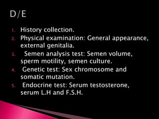 1. History collection.
2. Physical examination: General appearance,
external genitalia.
3. Semen analysis test: Semen volume,
sperm motility, semen culture.
4. Genetic test: Sex chromosome and
somatic mutation.
5. Endocrine test: Serum testosterone,
serum L.H and F.S.H.
 