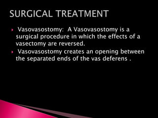 Vasovasostomy: A Vasovasostomy is a
surgical procedure in which the effects of a
vasectomy are reversed.
 Vasovasostomy creates an opening between
the separated ends of the vas deferens .
 
