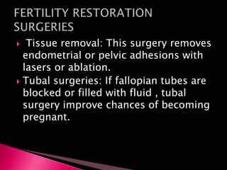  Tissue removal: This surgery removes
endometrial or pelvic adhesions with
lasers or ablation.
 Tubal surgeries: If fallopian tubes are
blocked or filled with fluid , tubal
surgery improve chances of becoming
pregnant.
 