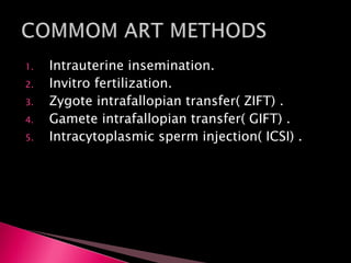1. Intrauterine insemination.
2. Invitro fertilization.
3. Zygote intrafallopian transfer( ZIFT) .
4. Gamete intrafallopian transfer( GIFT) .
5. Intracytoplasmic sperm injection( ICSI) .
 