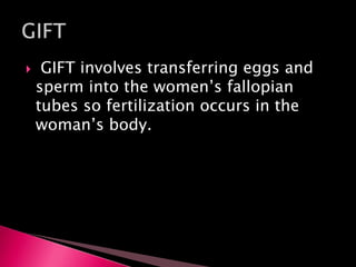  GIFT involves transferring eggs and
sperm into the women’s fallopian
tubes so fertilization occurs in the
woman’s body.
 