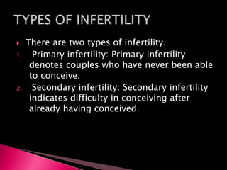  There are two types of infertility.
1. Primary infertility: Primary infertility
denotes couples who have never been able
to conceive.
2. Secondary infertility: Secondary infertility
indicates difficulty in conceiving after
already having conceived.
 