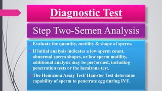 Diagnostic Test
Step Two-Semen Analysis
 Evaluate the quantity, motility & shape of sperm.
 If initial analysis indicates a low sperm count,
abnormal sperm shapes, or low sperm motility,
additional analysis may be performed, including
penetration tests or the hemizona test.
 The Hemizona Assay Test/ Hamster Test determine
capability of sperm to penetrate egg during IVF.
 