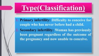 Type(Classification)
1. Primary infertility: Difficulty to conceive for
couple who has never before had a child.
2. Secondary infertility: Woman has previously
been pregnant regardless of the outcome of
the pregnancy and now unable to conceive.
 