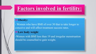 Obesity:
- Women who have BMI of over 30 that to take longer to
conceive and will affect treatment success rates.
Low body weight
-Women with BMI less than 19 and irregular menstruation
should be counselled to gain weight.
Factors involved in fertility:
 