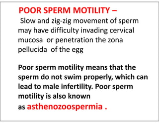 POOR SPERM MOTILITY –
Slow and zig-zig movement of sperm
may have difficulty invading cervical
mucosa or penetration the zona
pellucida of the egg
Poor sperm motility means that the
sperm do not swim properly, which can
lead to male infertility. Poor sperm
motility is also known
as asthenozoospermia .
 