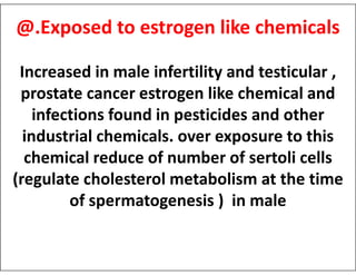 @.Exposed to estrogen like chemicals
Increased in male infertility and testicular ,
prostate cancer estrogen like chemical and
infections found in pesticides and other
industrial chemicals. over exposure to this
industrial chemicals. over exposure to this
chemical reduce of number of sertoli cells
(regulate cholesterol metabolism at the time
of spermatogenesis ) in male
 