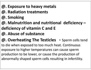 @. Exposure to heavy metals
@. Radiation treatments
@. Smoking
@. Malnutrition and nutritional deficiency –
deficiency of vitamin C and E
@. Abuse of substance
@. Abuse of substance
@. Overheating The Testicles - Sperm cells tend
to die when exposed to too much heat. Continuous
exposure to higher temperatures can cause sperm
production to be lower, or cause the production of
abnormally shaped sperm cells resulting in infertility.
 