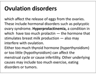 Ovulation disorders
which affect the release of eggs from the ovaries.
These include hormonal disorders such as polycystic
ovary syndrome. Hyperprolactinemia, a condition in
which have too much prolactin — the hormone that
stimulates breast milk production — also may
stimulates breast milk production — also may
interfere with ovulation.
Either too much thyroid hormone (hyperthyroidism)
or too little (hypothyroidism) can affect the
menstrual cycle or cause infertility. Other underlying
causes may include too much exercise, eating
disorders or tumors.
 