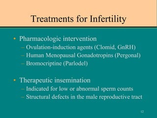 12
Treatments for Infertility
• Pharmacologic intervention
– Ovulation-induction agents (Clomid, GnRH)
– Human Menopausal Gonadotropins (Pergonal)
– Bromocriptine (Parlodel)
• Therapeutic insemination
– Indicated for low or abnormal sperm counts
– Structural defects in the male reproductive tract
 