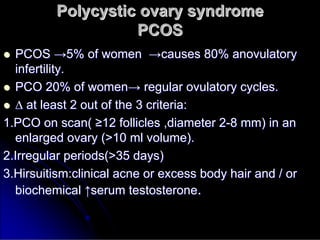 Polycystic ovary syndrome
Polycystic ovary syndrome
PCOS
PCOS

 PCOS
PCOS →
→5% of women
5% of women →
→causes 80%
causes 80% anovulatory
anovulatory
infertility.
infertility.

 PCO 20% of women
PCO 20% of women→
→ regular
regular ovulatory
ovulatory cycles.
cycles.

 ∆
∆ at least 2 out of the 3 criteria:
at least 2 out of the 3 criteria:
1.PCO on scan(
1.PCO on scan( ≥
≥12 follicles ,diameter 2
12 follicles ,diameter 2-
-8 mm) in an
8 mm) in an
enlarged ovary (>10 ml volume).
enlarged ovary (>10 ml volume).
2.Irregular periods(>35 days)
2.Irregular periods(>35 days)
3.Hirsuitism:clinical acne or excess body hair and / or
3.Hirsuitism:clinical acne or excess body hair and / or
biochemical
biochemical ↑
↑serum testosterone
serum testosterone.
.
 