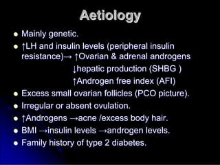 Aetiology
Aetiology

 Mainly genetic.
Mainly genetic.

 ↑
↑LH and insulin levels (peripheral insulin
LH and insulin levels (peripheral insulin
resistance)
resistance)→
→ ↑
↑Ovarian & adrenal androgens
Ovarian & adrenal androgens
↓
↓hepatic production (SHBG )
hepatic production (SHBG )
↑
↑Androgen free index (AFI)
Androgen free index (AFI)

 Excess small ovarian follicles (PCO picture).
Excess small ovarian follicles (PCO picture).

 Irregular or absent ovulation.
Irregular or absent ovulation.

 ↑
↑Androgens
Androgens →
→acne /excess body hair.
acne /excess body hair.

 BMI
BMI →
→insulin levels
insulin levels →
→androgen levels.
androgen levels.

 Family history of type 2 diabetes.
Family history of type 2 diabetes.
 