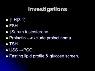 Investigations
Investigations

 ↑
↑LH(3:1)
LH(3:1)

 FSH
FSH

 ↑
↑Serum testosterone
Serum testosterone

 Prolactin
Prolactin →
→exclude
exclude prolactinoma
prolactinoma.
.

 TSH
TSH

 USS
USS →
→PCO .
PCO .

 Fasting lipid profile & glucose screen.
Fasting lipid profile & glucose screen.
 