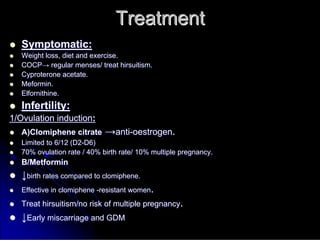 Treatment
Treatment

 Symptomatic:
Symptomatic:

 Weight loss, diet and exercise.
Weight loss, diet and exercise.

 COCP
COCP→
→ regular menses/ treat
regular menses/ treat hirsuitism
hirsuitism.
.

 Cyproterone
Cyproterone acetate.
acetate.

 Meformin
Meformin.
.

 Elfornithine
Elfornithine.
.

 Infertility:
Infertility:
1/Ovulation induction
1/Ovulation induction:
:

 A)Clomiphene
A)Clomiphene citrate
citrate →
→anti
anti-
-oestrogen
oestrogen.
.

 Limited to 6/12 (D2
Limited to 6/12 (D2-
-D6)
D6)

 70% ovulation rate / 40% birth rate/ 10% multiple pregnancy.
70% ovulation rate / 40% birth rate/ 10% multiple pregnancy.

 B/
B/Metformin
Metformin

 ↓
↓birth rates compared to
birth rates compared to clomiphene
clomiphene.
.

 Effective in
Effective in clomiphene
clomiphene -
-resistant women
resistant women.
.

 Treat
Treat hirsuitism
hirsuitism/no risk of multiple pregnancy
/no risk of multiple pregnancy.
.

 ↓
↓Early miscarriage and GDM
Early miscarriage and GDM
 