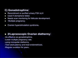 C)
C) Gonadotrophins
Gonadotrophins:
:

 Recombinant or purified urinary FSH
Recombinant or purified urinary FSH ±
±LH
LH

 Used if
Used if clomiphene
clomiphene failed.
failed.

 Needs scan monitoring for follicular development.
Needs scan monitoring for follicular development.

 ↑
↑Multiple pregnancy.
Multiple pregnancy.

 Ovarian
Ovarian hyperstimulation
hyperstimulation syndrome
syndrome.
.

 2/Lapraoscopic Ovarian diathermy
2/Lapraoscopic Ovarian diathermy:
:
-
-As effective as
As effective as gonadotrophins
gonadotrophins.
.
-
-Lower multiple pregnancy rate.
Lower multiple pregnancy rate.
-
-using
using monopolar
monopolar diathermy.
diathermy.
-
-Test tubal patency and treat endometriosis.
Test tubal patency and treat endometriosis.
-
-Regular ovulation for years..
Regular ovulation for years..
 