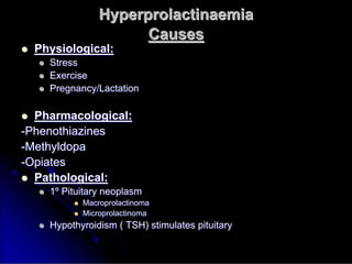 Hyperprolactinaemia
Hyperprolactinaemia
Causes
Causes

 Physiological:
Physiological:

 Stress
Stress

 Exercise
Exercise

 Pregnancy/Lactation
Pregnancy/Lactation

 Pharmacological:
Pharmacological:
-
-Phenothiazines
Phenothiazines
-
-Methyldopa
Methyldopa
-
-Opiates
Opiates

 Pathological:
Pathological:

 1
1º
º Pituitary neoplasm
Pituitary neoplasm

 Macroprolactinoma
Macroprolactinoma

 Microprolactinoma
Microprolactinoma

 Hypothyroidism ( TSH) stimulates pituitary
Hypothyroidism ( TSH) stimulates pituitary
 