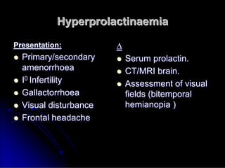 Hyperprolactinaemia
Hyperprolactinaemia
Presentation:
Presentation:

 Primary/secondary
Primary/secondary
amenorrhoea
amenorrhoea

 I
I0
0 Infertility
Infertility

 Gallactorrhoea
Gallactorrhoea

 Visual disturbance
Visual disturbance

 Frontal headache
Frontal headache
∆
∆

 Serum
Serum prolactin
prolactin.
.

 CT/MRI brain.
CT/MRI brain.

 Assessment of visual
Assessment of visual
fields (
fields (bitemporal
bitemporal
hemianopia
hemianopia )
)
 