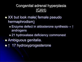 Congenital adrenal hyperplasia
Congenital adrenal hyperplasia
(CAH)
(CAH)

 XX but look male( female pseudo
XX but look male( female pseudo
hermaphrodism
hermaphrodism)
)

 Enzyme defect in aldosterone synthesis
Enzyme defect in aldosterone synthesis→
→ ↑
↑
androgens
androgens

 21 hydroxalase deficiency commonest
21 hydroxalase deficiency commonest

 Ambiguous genitalia.
Ambiguous genitalia.

 ↑
↑ 17 hydroxyprogesterone
17 hydroxyprogesterone
 