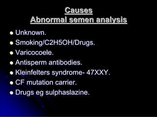 Causes
Causes
Abnormal semen analysis
Abnormal semen analysis

 Unknown.
Unknown.

 Smoking/C2H5OH/Drugs.
Smoking/C2H5OH/Drugs.

 Varicocoele
Varicocoele.
.

 Antisperm
Antisperm antibodies.
antibodies.

 Kleinfelters
Kleinfelters syndrome
syndrome-
- 47XXY.
47XXY.

 CF mutation carrier.
CF mutation carrier.

 Drugs
Drugs eg
eg sulphaslazine
sulphaslazine.
.
 