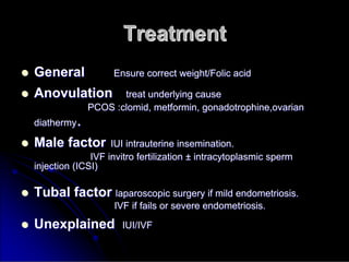Treatment
Treatment

 General
General Ensure correct weight/Folic acid
Ensure correct weight/Folic acid

 Anovulation
Anovulation treat underlying cause
treat underlying cause
PCOS :
PCOS :clomid
clomid,
, metformin
metformin,
, gonadotrophine,ovarian
gonadotrophine,ovarian
diathermy
diathermy.
.

 Male factor
Male factor IUI intrauterine insemination.
IUI intrauterine insemination.
IVF invitro fertilization
IVF invitro fertilization ±
± intracytoplasmic
intracytoplasmic sperm
sperm
injection (ICSI)
injection (ICSI)

 Tubal factor
Tubal factor laparoscopic surgery if mild endometriosis.
laparoscopic surgery if mild endometriosis.
IVF if fails or severe endome
IVF if fails or severe endometriosis.
triosis.

 Unexplained
Unexplained IUI/IVF
IUI/IVF
 