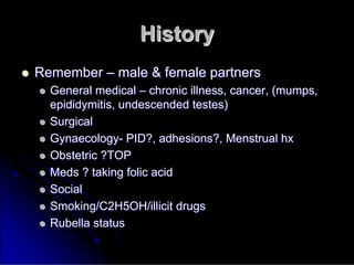History
History

 Remember
Remember –
– male & female partners
male & female partners

 General medical
General medical –
– chronic illness, cancer, (mumps,
chronic illness, cancer, (mumps,
epididymitis, undescended testes)
epididymitis, undescended testes)

 Surgical
Surgical

 Gynaecology
Gynaecology-
- PID?, adhesions?, Menstrual
PID?, adhesions?, Menstrual hx
hx

 Obstetric ?TOP
Obstetric ?TOP

 Meds ? taking folic acid
Meds ? taking folic acid

 Social
Social

 Smoking/C2H5OH/illicit drugs
Smoking/C2H5OH/illicit drugs

 Rubella status
Rubella status
 
