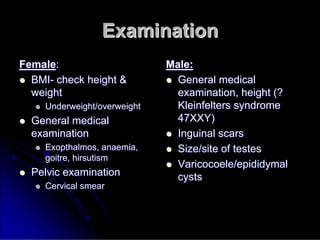 Examination
Examination
Female
Female:
:

 BMI
BMI-
- check height &
check height &
weight
weight

 Underweight/overweight
Underweight/overweight

 General medical
General medical
examination
examination

 Exopthalmos
Exopthalmos, anaemia,
, anaemia,
goitre,
goitre, hirsutism
hirsutism

 Pelvic examination
Pelvic examination

 Cervical smear
Cervical smear
Male:
Male:

 General medical
General medical
examination, height (?
examination, height (?
Kleinfelters
Kleinfelters syndrome
syndrome
47XXY)
47XXY)

 Inguinal scars
Inguinal scars

 Size/site of testes
Size/site of testes

 Varicocoele/epididymal
Varicocoele/epididymal
cysts
cysts
 