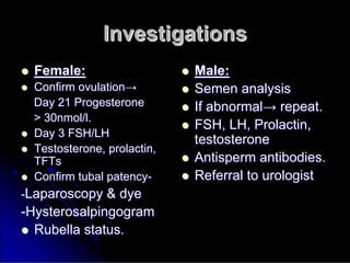 Investigations
Investigations

 Female:
Female:

 Confirm ovulation
Confirm ovulation→
→
Day 21 Progesterone
Day 21 Progesterone
> 30nmol/l.
> 30nmol/l.

 Day 3 FSH/LH
Day 3 FSH/LH

 Testosterone, prolactin,
Testosterone, prolactin,
TFTs
TFTs

 Confirm tubal patency
Confirm tubal patency-
-
-
-Laparoscopy & dye
Laparoscopy & dye
-
-Hysterosalpingogram
Hysterosalpingogram

 Rubella status.
Rubella status.

 Male:
Male:

 Semen analysis
Semen analysis

 If abnormal
If abnormal→
→ repeat.
repeat.

 FSH, LH, Prolactin,
FSH, LH, Prolactin,
testosterone
testosterone

 Antisperm
Antisperm antibodies.
antibodies.

 Referral to urologist
Referral to urologist
 