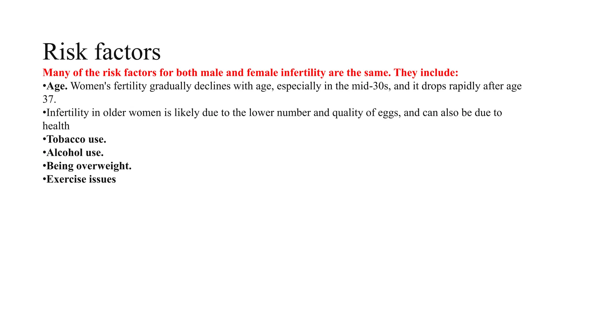 Risk factors
Many of the risk factors for both male and female infertility are the same. They include:
•Age. Women's fertility gradually declines with age, especially in the mid-30s, and it drops rapidly after age
37.
•Infertility in older women is likely due to the lower number and quality of eggs, and can also be due to
health
•Tobacco use.
•Alcohol use.
•Being overweight.
•Exercise issues
 