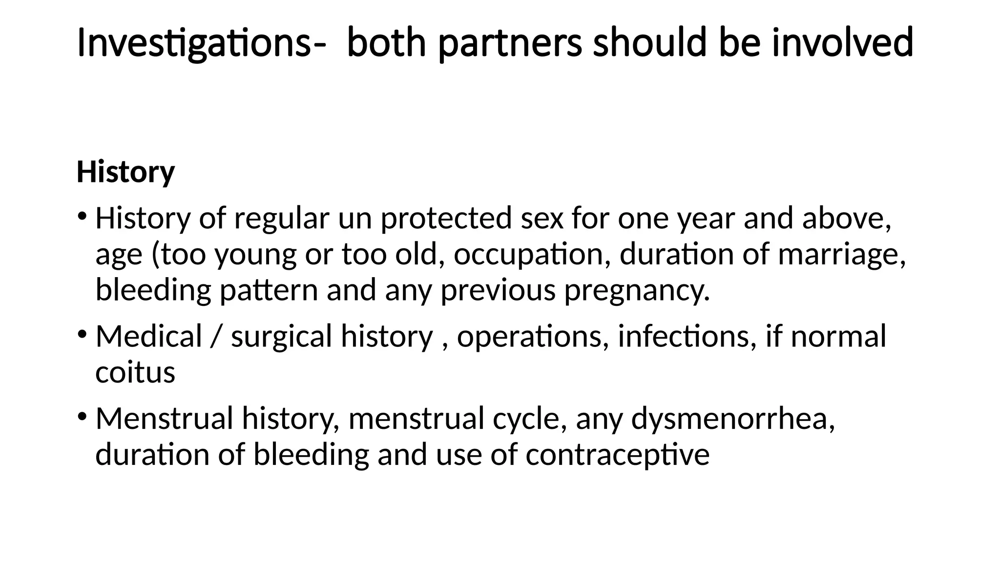 Investigations- both partners should be involved
History
• History of regular un protected sex for one year and above,
age (too young or too old, occupation, duration of marriage,
bleeding pattern and any previous pregnancy.
• Medical / surgical history , operations, infections, if normal
coitus
• Menstrual history, menstrual cycle, any dysmenorrhea,
duration of bleeding and use of contraceptive
 