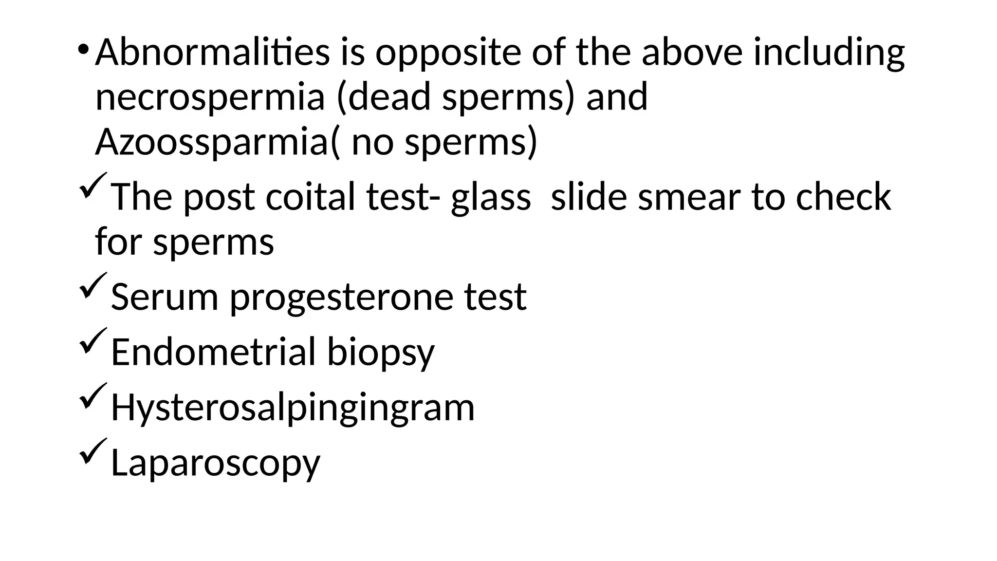 •Abnormalities is opposite of the above including
necrospermia (dead sperms) and
Azoossparmia( no sperms)
The post coital test- glass slide smear to check
for sperms
Serum progesterone test
Endometrial biopsy
Hysterosalpingingram
Laparoscopy
 