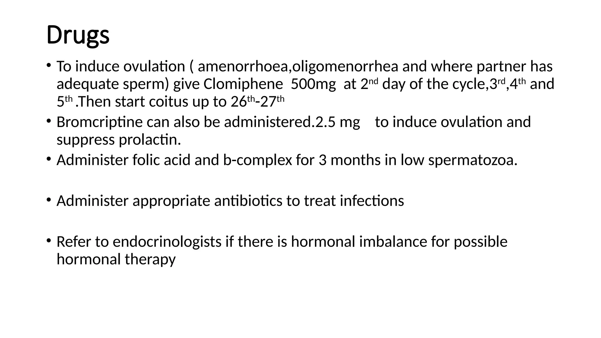 Drugs
• To induce ovulation ( amenorrhoea,oligomenorrhea and where partner has
adequate sperm) give Clomiphene 500mg at 2nd
day of the cycle,3rd
,4th
and
5th
.Then start coitus up to 26th
-27th
• Bromcriptine can also be administered.2.5 mg to induce ovulation and
suppress prolactin.
• Administer folic acid and b-complex for 3 months in low spermatozoa.
• Administer appropriate antibiotics to treat infections
• Refer to endocrinologists if there is hormonal imbalance for possible
hormonal therapy
 