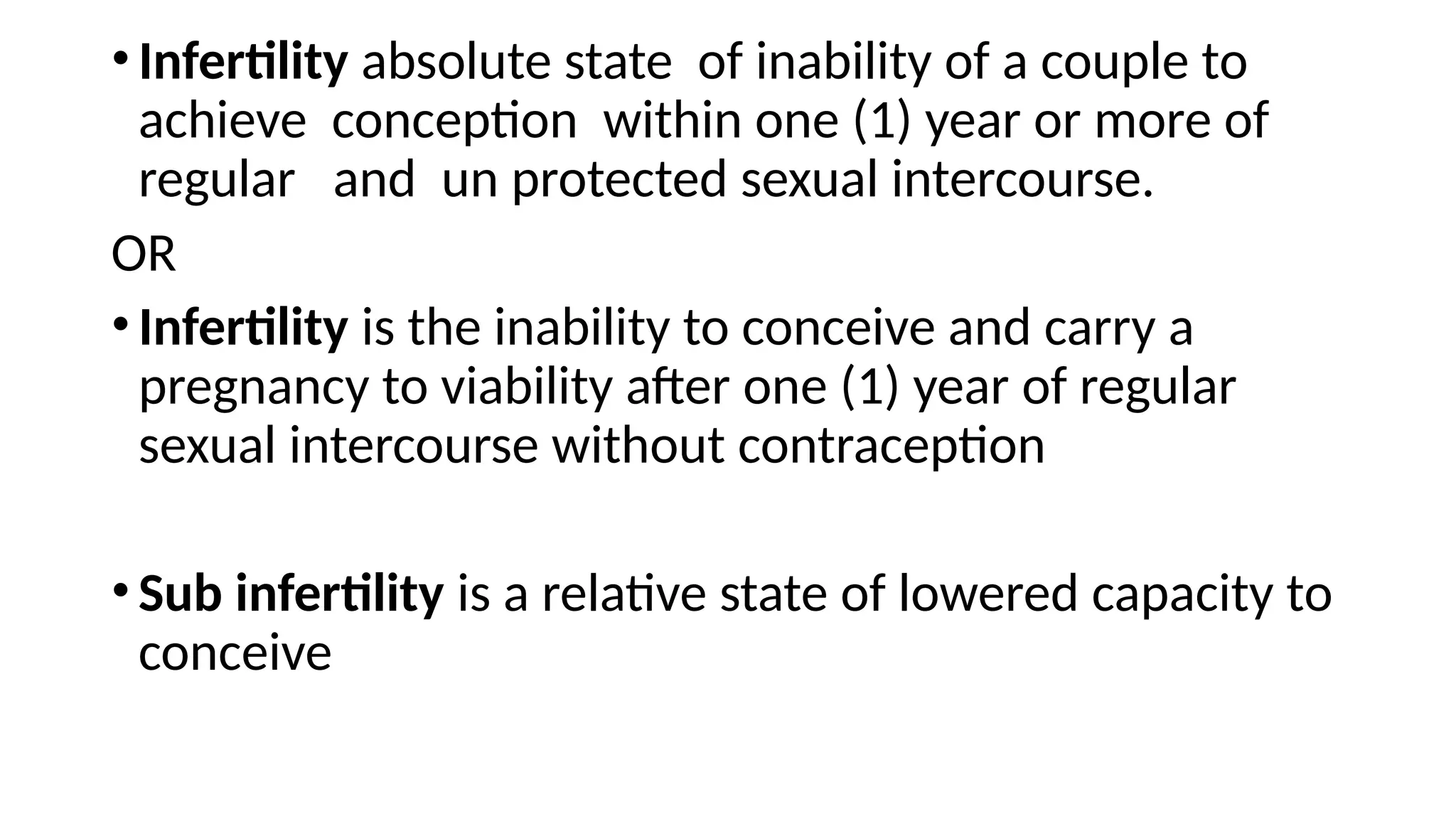 •Infertility absolute state of inability of a couple to
achieve conception within one (1) year or more of
regular and un protected sexual intercourse.
OR
•Infertility is the inability to conceive and carry a
pregnancy to viability after one (1) year of regular
sexual intercourse without contraception
•Sub infertility is a relative state of lowered capacity to
conceive
 