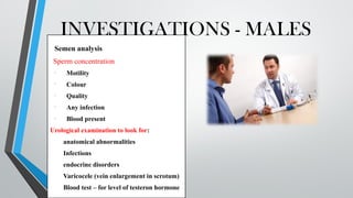 INVESTIGATIONS - MALES
Semen analysis
Sperm concentration
• Motility
• Colour
• Quality
• Any infection
• Blood present
Urological examination to look for:
anatomical abnormalities
Infections
endocrine disorders
Varicocele (vein enlargement in scrotum)
Blood test – for level of testeron hormone
 